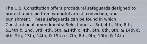 The U.S. Constitution offers procedural safeguards designed to protect a person from wrongful arrest, conviction, and punishment. These safeguards can be found in which Constitutional amendments: Select one: a. 3rd, 4th, 5th, 8th, &14th b. 2nd, 3rd, 4th, 5th, &14th c. 4th, 5th, 6th, 8th, & 14th d. 4th, 5th, 13th, 14th, & 15th e. 7th, 8th, 9th, 10th, & 14th