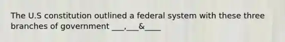 The U.S constitution outlined a federal system with these three branches of government ___,___&____