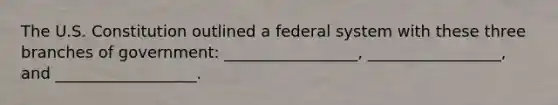 The U.S. Constitution outlined a federal system with these three branches of government: _________________, _________________, and __________________.