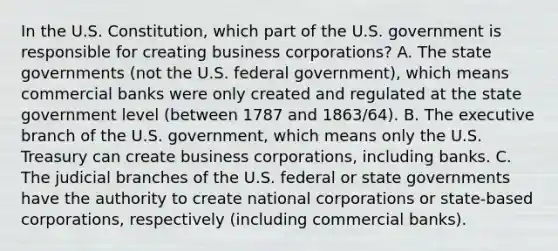 In the U.S. Constitution, which part of the U.S. government is responsible for creating business corporations? A. The state governments (not the U.S. federal government), which means commercial banks were only created and regulated at the state government level (between 1787 and 1863/64). B. The executive branch of the U.S. government, which means only the U.S. Treasury can create business corporations, including banks. C. The judicial branches of the U.S. federal or state governments have the authority to create national corporations or state-based corporations, respectively (including commercial banks).