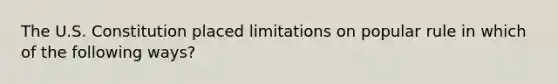 The U.S. Constitution placed limitations on popular rule in which of the following ways?