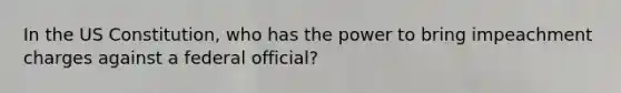 In the US Constitution, who has the power to bring impeachment charges against a federal official?