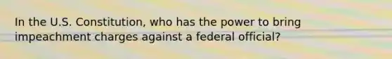 In the U.S. Constitution, who has the power to bring impeachment charges against a federal official?