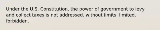 Under the U.S. Constitution, the power of government to levy and collect taxes is not addressed. without limits. limited. forbidden.