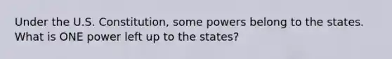 Under the U.S. Constitution, some powers belong to the states. What is ONE power left up to the states?