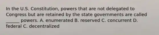 In the U.S. Constitution, powers that are not delegated to Congress but are retained by the state governments are called ______ powers. A. enumerated B. reserved C. concurrent D. federal C. decentralized