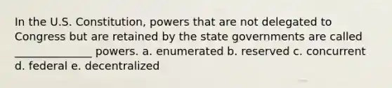 In the U.S. Constitution, powers that are not delegated to Congress but are retained by the state governments are called ______________ powers. a. enumerated b. reserved c. concurrent d. federal e. decentralized