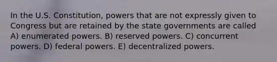 In the U.S. Constitution, powers that are not expressly given to Congress but are retained by the state governments are called A) enumerated powers. B) reserved powers. C) concurrent powers. D) federal powers. E) decentralized powers.