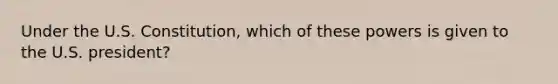 Under the U.S. Constitution, which of these powers is given to the U.S. president?