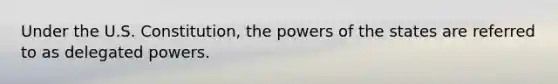 Under the U.S. Constitution, the powers of the states are referred to as delegated powers.