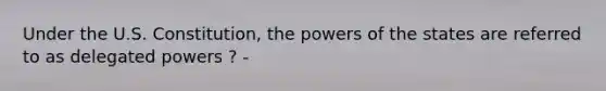 Under the U.S. Constitution, the powers of the states are referred to as delegated powers ? -