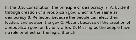 In the U.S. Constitution, the principle of democracy is: A. Evident through creation of a republican gov, which is the same as democracy B. Reflected because the people can elect their leaders and petition the gov C. Absent because of the creation of a republican gov run by only a few D. Missing bc the people have no role or effect on the legis. Branch