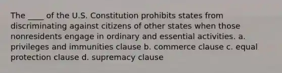 The ____ of the U.S. Constitution prohibits states from discriminating against citizens of other states when those nonresidents engage in ordinary and essential activities. a. privileges and immunities clause b. commerce clause c. equal protection clause d. supremacy clause