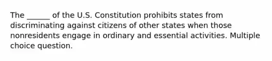 The ______ of the U.S. Constitution prohibits states from discriminating against citizens of other states when those nonresidents engage in ordinary and essential activities. Multiple choice question.