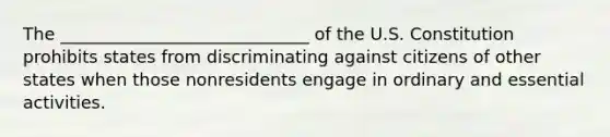 The _____________________________ of the U.S. Constitution prohibits states from discriminating against citizens of other states when those nonresidents engage in ordinary and essential activities.