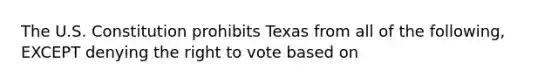 The U.S. Constitution prohibits Texas from all of the following, EXCEPT denying <a href='https://www.questionai.com/knowledge/kr9tEqZQot-the-right-to-vote' class='anchor-knowledge'>the right to vote</a> based on