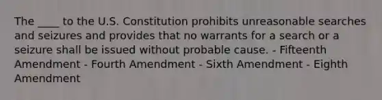 The ____ to the U.S. Constitution prohibits unreasonable searches and seizures and provides that no warrants for a search or a seizure shall be issued without probable cause. - Fifteenth Amendment - Fourth Amendment - Sixth Amendment - Eighth Amendment