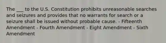 The ___ to the U.S. Constitution prohibits unreasonable searches and seizures and provides that no warrants for search or a seizure shall be issued without probable cause. - Fifteenth Amendment - Fourth Amendment - Eight Amendment - Sixth Amendment