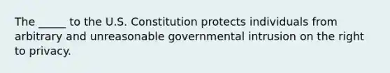 The _____ to the U.S. Constitution protects individuals from arbitrary and unreasonable governmental intrusion on the right to privacy.