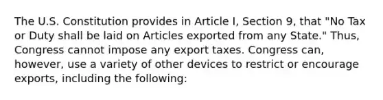 The U.S. Constitution provides in Article I, Section 9, that "No Tax or Duty shall be laid on Articles exported from any State." Thus, Congress cannot impose any export taxes. Congress can, however, use a variety of other devices to restrict or encourage exports, including the following: