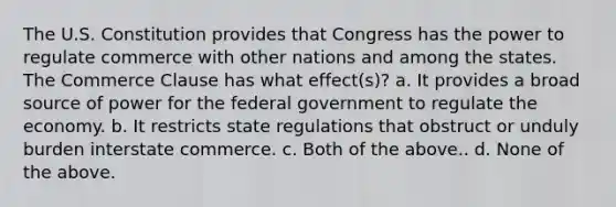 The U.S. Constitution provides that Congress has the power to regulate commerce with other nations and among the states. The Commerce Clause has what effect(s)? a. It provides a broad source of power for the federal government to regulate the economy. b. It restricts state regulations that obstruct or unduly burden interstate commerce. c. Both of the above.. d. None of the above.