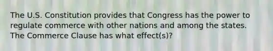 The U.S. Constitution provides that Congress has the power to regulate commerce with other nations and among the states. The Commerce Clause has what effect(s)?