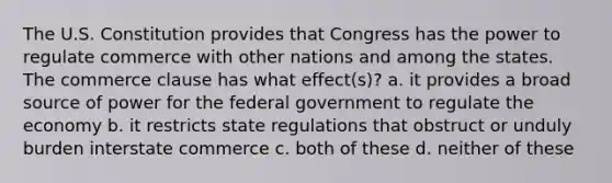 The U.S. Constitution provides that Congress has the power to regulate commerce with other nations and among the states. The commerce clause has what effect(s)? a. it provides a broad source of power for the federal government to regulate the economy b. it restricts state regulations that obstruct or unduly burden interstate commerce c. both of these d. neither of these