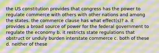 the US constitution provides that congress has the power to regulate commerce with others with other nations and among the states. the commerce clause has what effect(s)? a. it provides a broad source of power for the federal government to regulate the economy b. it restricts state regulations that obstruct or unduly burden interstate commerce c. both of these d. neither of these