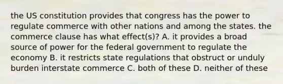 the US constitution provides that congress has the power to regulate commerce with other nations and among the states. the commerce clause has what effect(s)? A. it provides a broad source of power for the federal government to regulate the economy B. it restricts state regulations that obstruct or unduly burden interstate commerce C. both of these D. neither of these