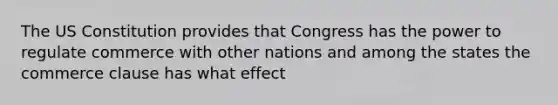 The US Constitution provides that Congress has the power to regulate commerce with other nations and among the states the commerce clause has what effect