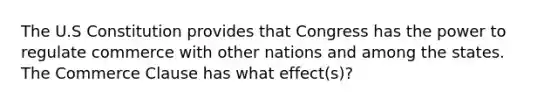 The U.S Constitution provides that Congress has the power to regulate commerce with other nations and among the states. The Commerce Clause has what effect(s)?