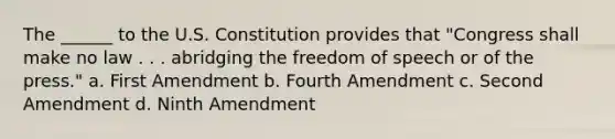 The ______ to the U.S. Constitution provides that "Congress shall make no law . . . abridging the freedom of speech or of the press." a. First Amendment b. Fourth Amendment c. Second Amendment d. Ninth Amendment