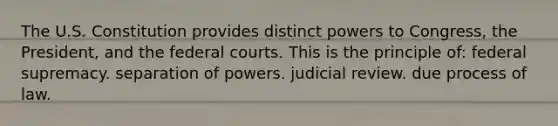 The U.S. Constitution provides distinct powers to Congress, the President, and the federal courts. This is the principle of: federal supremacy. separation of powers. judicial review. due process of law.