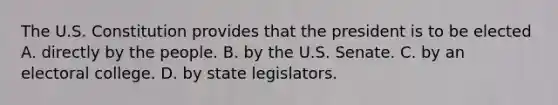 The U.S. Constitution provides that the president is to be elected A. directly by the people. B. by the U.S. Senate. C. by an electoral college. D. by state legislators.