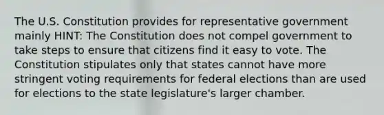 The U.S. Constitution provides for representative government mainly HINT: The Constitution does not compel government to take steps to ensure that citizens find it easy to vote. The Constitution stipulates only that states cannot have more stringent voting requirements for federal elections than are used for elections to the state legislature's larger chamber.