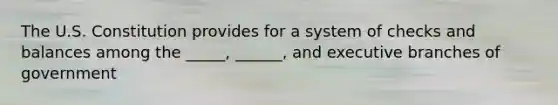 The U.S. Constitution provides for a system of checks and balances among the _____, ______, and executive branches of government