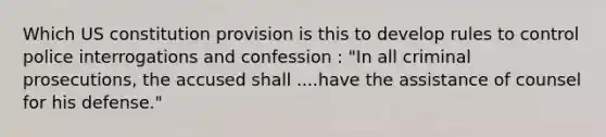 Which US constitution provision is this to develop rules to control police interrogations and confession : "In all criminal prosecutions, the accused shall ....have the assistance of counsel for his defense."