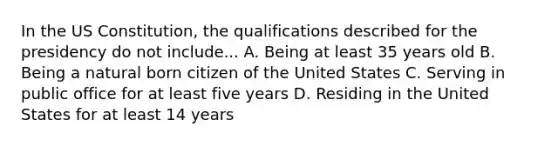 In the US Constitution, the qualifications described for the presidency do not include... A. Being at least 35 years old B. Being a natural born citizen of the United States C. Serving in public office for at least five years D. Residing in the United States for at least 14 years