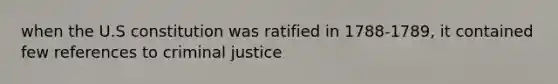 when the U.S constitution was ratified in 1788-1789, it contained few references to criminal justice