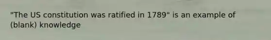 "The US constitution was ratified in 1789" is an example of (blank) knowledge