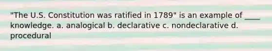 "The U.S. Constitution was ratified in 1789" is an example of ____ knowledge. a. analogical b. declarative c. nondeclarative d. procedural