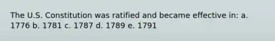 The U.S. Constitution was ratified and became effective in: a. 1776 b. 1781 c. 1787 d. 1789 e. 1791