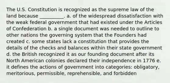 The U.S. Constitution is recognized as the supreme law of the land because __________. a. of the widespread dissatisfaction with the weak federal government that had existed under <a href='https://www.questionai.com/knowledge/k5NDraRCFC-the-articles-of-confederation' class='anchor-knowledge'>the articles of confederation</a> b. a single document was needed to outline to other nations the governing system that the Founders had created c. some states lack a constitution that provides the details of the checks and balances within their state government d. the British recognized it as our founding document after its North American colonies declared their independence in 1776 e. it defines the actions of government into categories: obligatory, meritorious, permissible, reprehensible, and forbidden