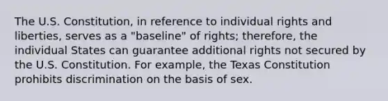 The U.S. Constitution, in reference to individual rights and liberties, serves as a "baseline" of rights; therefore, the individual States can guarantee additional rights not secured by the U.S. Constitution. For example, the Texas Constitution prohibits discrimination on the basis of sex.