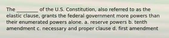 The _________ of the U.S. Constitution, also referred to as the elastic clause, grants the federal government more powers than their enumerated powers alone. a. reserve powers b. tenth amendment c. necessary and proper clause d. first amendment