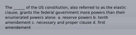 The ______ of the US constitution, also referred to as the elastic clause, grants the federal government more powers than their enumerated powers alone. a. reserve powers b. tenth amendement c. necessary and proper clause d. first amendement