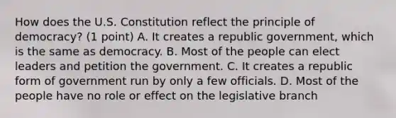 How does the U.S. Constitution reflect the principle of democracy? (1 point) A. It creates a republic government, which is the same as democracy. B. Most of the people can elect leaders and petition the government. C. It creates a republic form of government run by only a few officials. D. Most of the people have no role or effect on the legislative branch