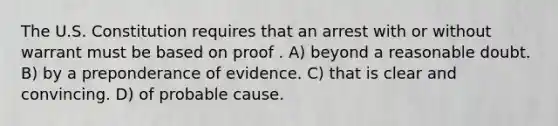 The U.S. Constitution requires that an arrest with or without warrant must be based on proof . A) beyond a reasonable doubt. B) by a preponderance of evidence. C) that is clear and convincing. D) of probable cause.