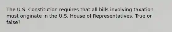 The U.S. Constitution requires that all bills involving taxation must originate in the U.S. House of Representatives. True or false?