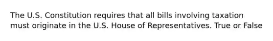 The U.S. Constitution requires that all bills involving taxation must originate in the U.S. House of Representatives. True or False